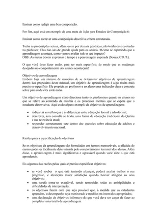 Ensinar como redigir uma boa composição.

Por fim, aqui está um exemplo de uma meta de lição para Estudos de Composição 6:

Ensinar como escrever uma composição descritiva e bem estruturada.

Todas as proposições acima, além serem por demais genéricas, são totalmente centradas
no professor. Elas não são de grande ajuda para os alunos. Mesmo se esperando que a
aprendizagem aconteça, como vamos avaliar todo o seu impacto?
OBS: As metas devem expressar o tempo e a percentagem esperada (Souza, C.R.T.).

O que você deve fazer então, para ser mais específico, de modo que as mudanças
desejadas no comportamento dos alunos aconteçam?

Objetivos de aprendizagem
Embora haja um número de maneiras de se determinar objetivos de aprendizagem
dentro dos propósitos deste manual, um objetivo de aprendizagem é algo muito mais
preciso e específico. Ele propicia ao professor e ao aluno uma indicação clara e concreta
sobre para onde eles estão indo.

Um objetivo de aprendizagem claro direciona tanto os professores quanto os alunos no
que se refere ao conteúdo da matéria e os processos mentais que se espera que o
estudante desenvolva. Aqui estão alguns exemplo de objetivos de aprendizagem:

      indicar as semelhanças e as diferenças entre educação formal e não-formal;
      descrever, sem consulta ao texto, uma forma de educação tradicional do Quênia
       e sua relevância atual;
      responder corretamente sete dentre dez questões sobre educação de adultos e
       desenvolvimento nacional.


Razões para a especificação de objetivos

Se os objetivos de aprendizagem são formulados em termos mensuráveis, a eficácia do
ensino pode ser facilmente determinada pelo comportamento terminal dos alunos. Além
disso, a aprendizagem é mais significativa e agradável quando você sabe o que está
aprendendo.

Eis algumas das razões pelas quais é preciso especificar objetivos:

      se você souber o que está tentando alcançar, poderá avaliar melhor o seu
       progresso, e alcançará maior satisfação quando houver atingido os seus
       objetivos;
      uma tarefa torna-se exeqüível, sendo removidas todas as ambigüidades e
       dificuldades de interpretação;
      os objetivos fazem com que seja possível que, à medida que os estudantes
       aprendem, o desempenho seja monitorado e medido em intervalos apropriados;
      uma declaração de objetivos informa-o do que você deve ser capaz de fazer ao
       completar uma tarefa de aprendizagem.
 