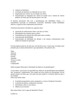    resposta ao fenômeno;
      Avaliação do fenômeno ou indicação do seu valor;
      Organização dos valores uns em relação aos outros;
      Generalização ou integração dos valores de acordo com o sistema de valores
       próprios, de modo que eles possam guiar a sua vida.

O domínio psicomotor lida com a aprendizagem das habilidades físicas, e é
normalmente associado ao treinamento vocacional. Entretanto, muitas habilidades
afetivas e cognitivas têm componentes psicomotores.

O domínio psicomotor é dividido nas seguintes fases:

      Aquisição de conhecimento sobre o que deve ser feito;
      Desempenho das respostas passo a passo;
      Transferências do controle dos olhos para outros sentidos;
      Automatização da habilidade;
      Generalização da habilidade em direção a um alcance continuamente mais
       amplo de situações de aplicação.


Existem algumas palavras de ação que você não deve usar, a menos que você diga como
pretende que os alunos demonstrem o que aprenderam. Tais palavras são:

Saber
Apreciar
Entender
Ensinar
Aprender
Tornar-se ciente
Perceber
Compreender

Onde conseguir idéias para a formulação de objetivos de aprendizagem?

A essa altura, você já deve ter percebido que objetivos de aprendizagem bem definidos
não “acontecem” simplesmente. Eles exigem um sério esforço de concentração. Há um
grande número de fontes que você pode usar para ajuda-lo a formular objetivos para a
sua unidade.
Entre essas fontes estão:

      Conteúdos programáticos para o programa e o curso ou Proposta Curricular;
      Conteúdo da matéria, componente curricular;
      Informações sobre os seus alunos;
      Objetivos já existentes.

Que outras fontes você é capaz de identificar? Pense!

Lembre-se:
 