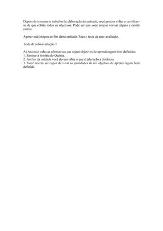 Depois de terminar o trabalho de elaboração da unidade, você precisa voltar e certificar-
se de que cobriu todos os objetivos. Pode ser que você precise revisar alguns e omitir
outros.

Agora você chegou ao fim desta unidade. Faça o teste de auto-avaliação.

Teste de auto-avaliação 7

A) Assinale todas as afirmativas que sejam objetivos de aprendizagem bem definidos.
1. Ensinar a história do Quênia.
2. Ao fim da unidade você deverá saber o que é educação a distância.
3. Você deverá ser capaz de listar as qualidades de um objetivo de aprendizagem bem
definido.
 