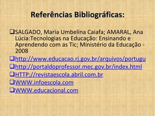 Referências Bibliográficas: SALGADO, Maria Umbelina Caiafa; AMARAL, Ana Lúcia:Tecnologias na Educação: Ensinando e Aprendendo com as Tic; Ministério da Educação - 2008 http://www.educacao.rj.gov.br/arquivos/portugues http://portaldoprofessor.mec.gov.br/index.html HTTP://revistaescola.abril.com.br WWW.infoescola.com WWW.educacional.com 