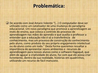 Problemática: De acordo com José Amaro Valente “(...) O computador deve ser utilizado como um catalisador de uma mudança do paradigma educacional. Um novo paradigma que promove a aprendizagem ao invés do ensino, que coloca o controle do processo de aprendizagem nas mãos do aprendiz e que auxilia o professor a entender que a educação não é só a transferência  de conhecimento, mas um processo de construção do conhecimento pelo aluno, como produto do seu próprio engajamento intelectual ou do aluno como um todo.” Desta forma queremos ressaltar a importância de apresentar novos ambientes e  recursos de aprendizagem para nossos alunos como o software Hagaquê, que além de aguçar a criatividade do aluno, faz com que ele possa criar livremente, dentro da sua realidade, histórias em quadrinhos, utilizando um recurso de fácil manuseio. 