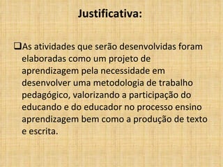 Justificativa:   As atividades que serão desenvolvidas foram elaboradas como um projeto de aprendizagem pela necessidade em desenvolver uma metodologia de trabalho pedagógico, valorizando a participação do educando e do educador no processo ensino aprendizagem bem como a produção de texto e escrita. 