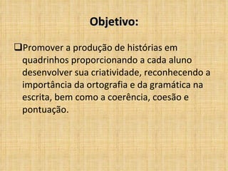 Objetivo: Promover a produção de histórias em quadrinhos proporcionando a cada aluno desenvolver sua criatividade, reconhecendo a importância da ortografia e da gramática na escrita, bem como a coerência, coesão e pontuação. 