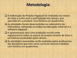 Metodologia: A elaboração do Projeto Hagaquê foi realizada nos meses de maio e junho com a participação dos alunos, que aprenderam a produzir uma história em quadrinhos. As atividades foram desenvolvidas no Laboratório de Informática, utilizando as mídias na educação, internet e o software hagaquê. A apresentação será uma produção escrita onde registraremos todos os passos do projeto através de fotos e as histórias produzidas pelos alunos. As atividades executadas serão avaliadas pelos professores das disciplinas que tem como currículo mínimo trabalhar com história em quadrinhos. 