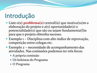 Introdução
 Liste o(s) problema(s) central(is) que motiva(ra)m a
  elaboração do projeto e a(s) oportunidade(s) e
  potencialidade(s) que são ou sejam fundamenta(l)is
  para que o projeto obtenha sucesso.
 Exemplo 1 – Disciplina com alto índice de reprovação,
  competição entre colegas etc.
 Exemplo 2 – necessidade de acompanhamento das
  atividades. Nas comissões podemos ter três focos:
   A própria comissão
   Os bolsistas do Programa
   O Programa
 