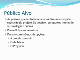 Público Alvo
 As pessoas que serão beneficiadas diretamente pela
  execução do projeto. Se possível, coloque os nomes de
  seus colegas e cursos.
 Para células, os membros
 Para as comissões, três opções:
   A própria comissão
   Os bolsistas
   O Programa
 