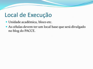 Local de Execução
 Unidade acadêmica, bloco etc.
 As células devem ter um local base que será divulgado
 no blog do PACCE.
 