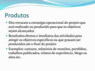 Produtos
 Eles retratam a estratégia operacional do projeto que
  será realizado ou produzido para que os objetivos
  sejam alcançados
 Resultados diretos e imediatos das atividades para
  atingir os objetivos específicos ou que possam ser
  produzidos até o final do projeto
 Exemplos: cartazes, relatórios de reuniões, portfólios,
  trabalhos publicados, relatos de experiência, blogs ou
  sites etc.
 