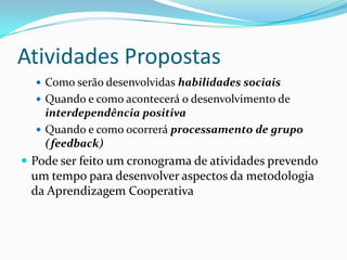 Atividades Propostas
   Como serão desenvolvidas habilidades sociais
   Quando e como acontecerá o desenvolvimento de
    interdependência positiva
   Quando e como ocorrerá processamento de grupo
    (feedback)
 Pode ser feito um cronograma de atividades prevendo
 um tempo para desenvolver aspectos da metodologia
 da Aprendizagem Cooperativa
 