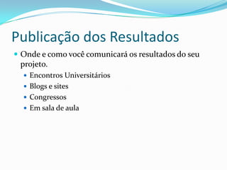 Publicação dos Resultados
 Onde e como você comunicará os resultados do seu
 projeto.
   Encontros Universitários
   Blogs e sites
   Congressos
   Em sala de aula
 