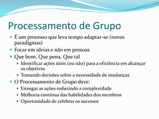 Processamento de Grupo
 É um processo que leva tempo adaptar-se (novos
  paradigmas)
 Focar em ideias e não em pessoas
 Que bom, Que pena, Que tal
   Identificar ações úteis (ou não) para a eficiência em alcançar
    os objetivos
   Tomando decisões sobre a necessidade de mudanças
 O Processamento de Grupo deve:
   Enxugar as ações reduzindo a complexidade
   Melhoria contínua das habilidades dos membros
   Oportunidade de celebrar os sucessos
 
