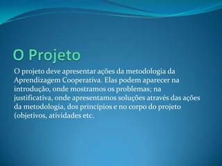O projeto deve apresentar ações da metodologia da
Aprendizagem Cooperativa. Elas podem aparecer na
introdução, onde mostramos os problemas; na
justificativa, onde apresentamos soluções através das ações
da metodologia, dos princípios e no corpo do projeto
(objetivos, atividades etc.
 