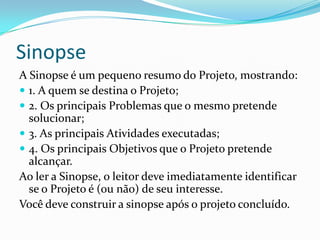 Sinopse
A Sinopse é um pequeno resumo do Projeto, mostrando:
 1. A quem se destina o Projeto;
 2. Os principais Problemas que o mesmo pretende
solucionar;
 3. As principais Atividades executadas;
 4. Os principais Objetivos que o Projeto pretende
alcançar.
Ao ler a Sinopse, o leitor deve imediatamente identificar
se o Projeto é (ou não) de seu interesse.
Você deve construir a sinopse após o projeto concluído.
 