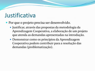 Justificativa
 Por que o projeto precisa ser desenvolvido.
 Justificar, através das propostas da metodologia da
Aprendizagem Cooperativa, a elaboração de um projeto
que atenda as demandas apresentadas na introdução.
 Demonstrar como os princípios da Aprendizagem
Cooperativa podem contribuir para a resolução das
demandas (problematização).
 