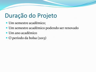 Duração do Projeto
 Um semestre acadêmico;
 Um semestre acadêmico podendo ser renovado
 Um ano acadêmico
 O período da bolsa (2013)
 