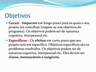 Objetivos
 Gerais - Impactos em longo prazo para os quais o seu
projeto irá contribuir (inspire-se nos objetivos do
programa). Os objetivos podem ser de natureza
cognitiva, interpessoal etc.
 Específicos - Os efeitos em curto prazo que seu
projeto terá em específico. Objetivos específicos são os
problemas resolvidos. Os objetivos podem ser de
natureza cognitiva, interpessoal etc. Eles devem ser
claros, mensuráveis e tangíveis.
 