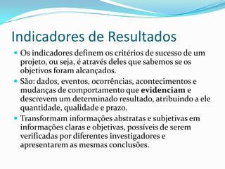 Indicadores de Resultados
 Os indicadores definem os critérios de sucesso de um
projeto, ou seja, é através deles que sabemos se os
objetivos foram alcançados.
 São: dados, eventos, ocorrências, acontecimentos e
mudanças de comportamento que evidenciam e
descrevem um determinado resultado, atribuindo a ele
quantidade, qualidade e prazo.
 Transformam informações abstratas e subjetivas em
informações claras e objetivas, possíveis de serem
verificadas por diferentes investigadores e
apresentarem as mesmas conclusões.
 