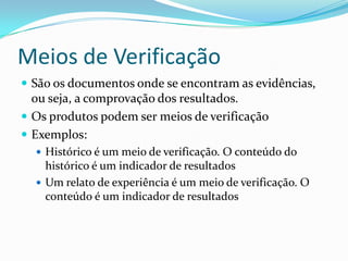 Meios de Verificação
 São os documentos onde se encontram as evidências,
ou seja, a comprovação dos resultados.
 Os produtos podem ser meios de verificação
 Exemplos:
 Histórico é um meio de verificação. O conteúdo do
histórico é um indicador de resultados
 Um relato de experiência é um meio de verificação. O
conteúdo é um indicador de resultados
 