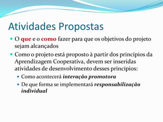 Atividades Propostas
 O que e o como fazer para que os objetivos do projeto
sejam alcançados
 Como o projeto está proposto à partir dos princípios da
Aprendizagem Cooperativa, devem ser inseridas
atividades de desenvolvimento desses princípios:
 Como acontecerá interação promotora
 De que forma se implementará responsabilização
individual
 