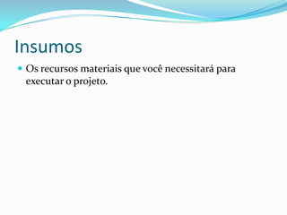 Insumos
 Os recursos materiais que você necessitará para
executar o projeto.
 