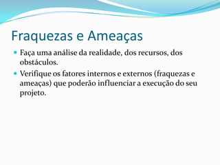 Fraquezas e Ameaças
 Faça uma análise da realidade, dos recursos, dos
obstáculos.
 Verifique os fatores internos e externos (fraquezas e
ameaças) que poderão influenciar a execução do seu
projeto.
 