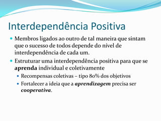 Interdependência Positiva
 Membros ligados ao outro de tal maneira que sintam
que o sucesso de todos depende do nível de
interdependência de cada um.
 Estruturar uma interdependência positiva para que se
aprenda individual e coletivamente
 Recompensas coletivas – tipo 80% dos objetivos
 Fortalecer a ideia que a aprendizagem precisa ser
cooperativa.
 