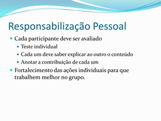 Responsabilização Pessoal
 Cada participante deve ser avaliado
 Teste individual
 Cada um deve saber explicar ao outro o conteúdo
 Anotar a contribuição de cada um
 Fortalecimento das ações individuais para que
trabalhem melhor no grupo.
 