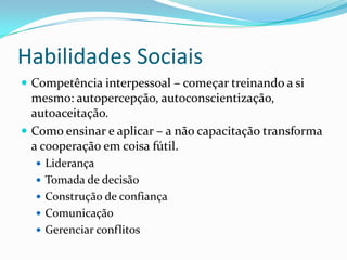 Habilidades Sociais
 Competência interpessoal – começar treinando a si
mesmo: autopercepção, autoconscientização,
autoaceitação.
 Como ensinar e aplicar – a não capacitação transforma
a cooperação em coisa fútil.
 Liderança
 Tomada de decisão
 Construção de confiança
 Comunicação
 Gerenciar conflitos
 