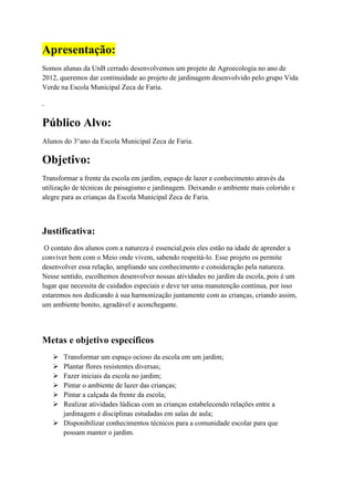Apresentação:
Somos alunas da UnB cerrado desenvolvemos um projeto de Agroecologia no ano de
2012, queremos dar continuidade ao projeto de jardinagem desenvolvido pelo grupo Vida
Verde na Escola Municipal Zeca de Faria.
.
Público Alvo:
Alunos do 3°ano da Escola Municipal Zeca de Faria.
Objetivo:
Transformar a frente da escola em jardim, espaço de lazer e conhecimento através da
utilização de técnicas de paisagismo e jardinagem. Deixando o ambiente mais colorido e
alegre para as crianças da Escola Municipal Zeca de Faria.
Justificativa:
O contato dos alunos com a natureza é essencial,pois eles estão na idade de aprender a
conviver bem com o Meio onde vivem, sabendo respeitá-lo. Esse projeto os permite
desenvolver essa relação, ampliando seu conhecimento e consideração pela natureza.
Nesse sentido, escolhemos desenvolver nossas atividades no jardim da escola, pois é um
lugar que necessita de cuidados especiais e deve ter uma manutenção contínua, por isso
estaremos nos dedicando à sua harmonização juntamente com as crianças, criando assim,
um ambiente bonito, agradável e aconchegante.
Metas e objetivo específicos
 Transformar um espaço ocioso da escola em um jardim;
 Plantar flores resistentes diversas;
 Fazer iniciais da escola no jardim;
 Pintar o ambiente de lazer das crianças;
 Pintar a calçada da frente da escola;
 Realizar atividades lúdicas com as crianças estabelecendo relações entre a
jardinagem e disciplinas estudadas em salas de aula;
 Disponibilizar conhecimentos técnicos para a comunidade escolar para que
possam manter o jardim.
 