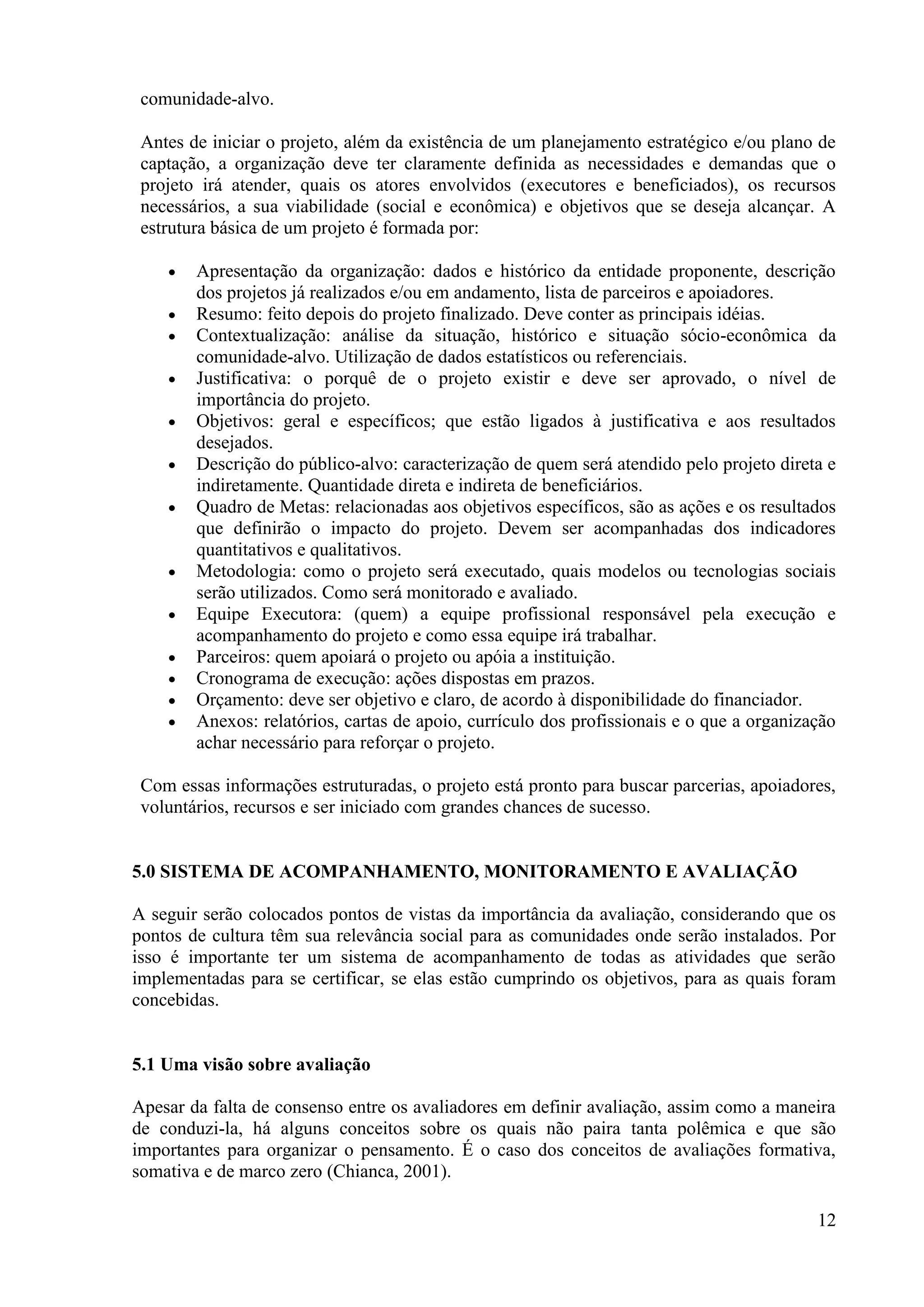 12
comunidade-alvo.
Antes de iniciar o projeto, além da existência de um planejamento estratégico e/ou plano de
captação, a organização deve ter claramente definida as necessidades e demandas que o
projeto irá atender, quais os atores envolvidos (executores e beneficiados), os recursos
necessários, a sua viabilidade (social e econômica) e objetivos que se deseja alcançar. A
estrutura básica de um projeto é formada por:
Apresentação da organização: dados e histórico da entidade proponente, descrição
dos projetos já realizados e/ou em andamento, lista de parceiros e apoiadores.
Resumo: feito depois do projeto finalizado. Deve conter as principais idéias.
Contextualização: análise da situação, histórico e situação sócio-econômica da
comunidade-alvo. Utilização de dados estatísticos ou referenciais.
Justificativa: o porquê de o projeto existir e deve ser aprovado, o nível de
importância do projeto.
Objetivos: geral e específicos; que estão ligados à justificativa e aos resultados
desejados.
Descrição do público-alvo: caracterização de quem será atendido pelo projeto direta e
indiretamente. Quantidade direta e indireta de beneficiários.
Quadro de Metas: relacionadas aos objetivos específicos, são as ações e os resultados
que definirão o impacto do projeto. Devem ser acompanhadas dos indicadores
quantitativos e qualitativos.
Metodologia: como o projeto será executado, quais modelos ou tecnologias sociais
serão utilizados. Como será monitorado e avaliado.
Equipe Executora: (quem) a equipe profissional responsável pela execução e
acompanhamento do projeto e como essa equipe irá trabalhar.
Parceiros: quem apoiará o projeto ou apóia a instituição.
Cronograma de execução: ações dispostas em prazos.
Orçamento: deve ser objetivo e claro, de acordo à disponibilidade do financiador.
Anexos: relatórios, cartas de apoio, currículo dos profissionais e o que a organização
achar necessário para reforçar o projeto.
Com essas informações estruturadas, o projeto está pronto para buscar parcerias, apoiadores,
voluntários, recursos e ser iniciado com grandes chances de sucesso.
5.0 SISTEMA DE ACOMPANHAMENTO, MONITORAMENTO E AVALIAÇÃO
A seguir serão colocados pontos de vistas da importância da avaliação, considerando que os
pontos de cultura têm sua relevância social para as comunidades onde serão instalados. Por
isso é importante ter um sistema de acompanhamento de todas as atividades que serão
implementadas para se certificar, se elas estão cumprindo os objetivos, para as quais foram
concebidas.
5.1 Uma visão sobre avaliação
Apesar da falta de consenso entre os avaliadores em definir avaliação, assim como a maneira
de conduzi-la, há alguns conceitos sobre os quais não paira tanta polêmica e que são
importantes para organizar o pensamento. É o caso dos conceitos de avaliações formativa,
somativa e de marco zero (Chianca, 2001).
 