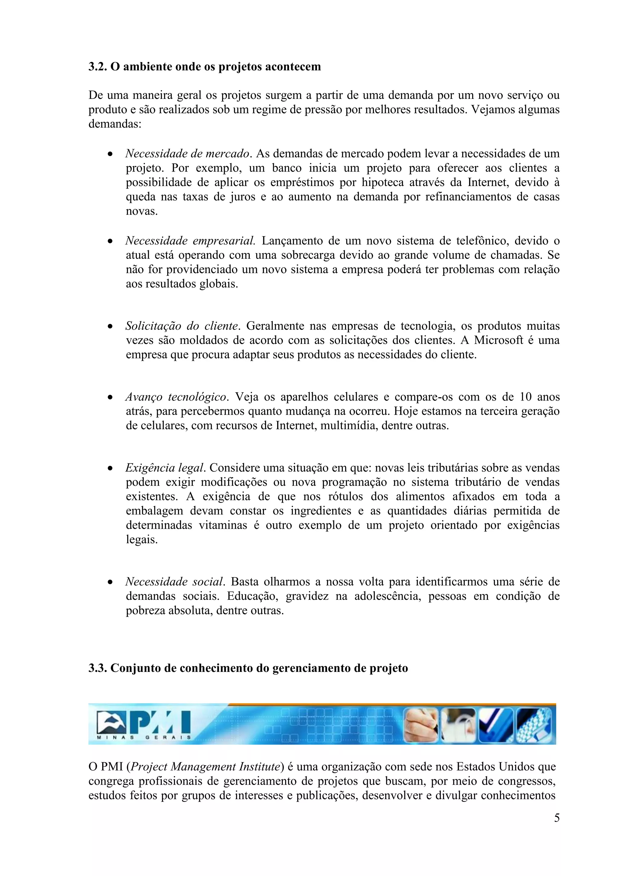 5
3.2. O ambiente onde os projetos acontecem
De uma maneira geral os projetos surgem a partir de uma demanda por um novo serviço ou
produto e são realizados sob um regime de pressão por melhores resultados. Vejamos algumas
demandas:
Necessidade de mercado. As demandas de mercado podem levar a necessidades de um
projeto. Por exemplo, um banco inicia um projeto para oferecer aos clientes a
possibilidade de aplicar os empréstimos por hipoteca através da Internet, devido à
queda nas taxas de juros e ao aumento na demanda por refinanciamentos de casas
novas.
Necessidade empresarial. Lançamento de um novo sistema de telefônico, devido o
atual está operando com uma sobrecarga devido ao grande volume de chamadas. Se
não for providenciado um novo sistema a empresa poderá ter problemas com relação
aos resultados globais.
Solicitação do cliente. Geralmente nas empresas de tecnologia, os produtos muitas
vezes são moldados de acordo com as solicitações dos clientes. A Microsoft é uma
empresa que procura adaptar seus produtos as necessidades do cliente.
Avanço tecnológico. Veja os aparelhos celulares e compare-os com os de 10 anos
atrás, para percebermos quanto mudança na ocorreu. Hoje estamos na terceira geração
de celulares, com recursos de Internet, multimídia, dentre outras.
Exigência legal. Considere uma situação em que: novas leis tributárias sobre as vendas
podem exigir modificações ou nova programação no sistema tributário de vendas
existentes. A exigência de que nos rótulos dos alimentos afixados em toda a
embalagem devam constar os ingredientes e as quantidades diárias permitida de
determinadas vitaminas é outro exemplo de um projeto orientado por exigências
legais.
Necessidade social. Basta olharmos a nossa volta para identificarmos uma série de
demandas sociais. Educação, gravidez na adolescência, pessoas em condição de
pobreza absoluta, dentre outras.
3.3. Conjunto de conhecimento do gerenciamento de projeto
O PMI (Project Management Institute) é uma organização com sede nos Estados Unidos que
congrega profissionais de gerenciamento de projetos que buscam, por meio de congressos,
estudos feitos por grupos de interesses e publicações, desenvolver e divulgar conhecimentos
 