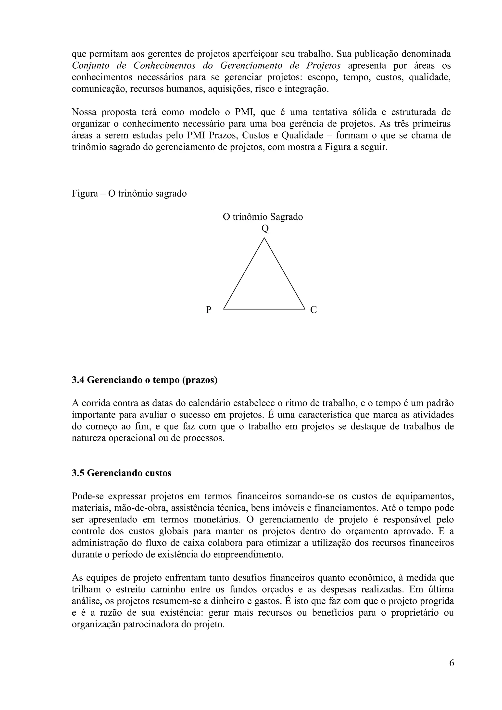 6
que permitam aos gerentes de projetos aperfeiçoar seu trabalho. Sua publicação denominada
Conjunto de Conhecimentos do Gerenciamento de Projetos apresenta por áreas os
conhecimentos necessários para se gerenciar projetos: escopo, tempo, custos, qualidade,
comunicação, recursos humanos, aquisições, risco e integração.
Nossa proposta terá como modelo o PMI, que é uma tentativa sólida e estruturada de
organizar o conhecimento necessário para uma boa gerência de projetos. As três primeiras
áreas a serem estudas pelo PMI Prazos, Custos e Qualidade – formam o que se chama de
trinômio sagrado do gerenciamento de projetos, com mostra a Figura a seguir.
Figura – O trinômio sagrado
O trinômio Sagrado
Q
P C
3.4 Gerenciando o tempo (prazos)
A corrida contra as datas do calendário estabelece o ritmo de trabalho, e o tempo é um padrão
importante para avaliar o sucesso em projetos. É uma característica que marca as atividades
do começo ao fim, e que faz com que o trabalho em projetos se destaque de trabalhos de
natureza operacional ou de processos.
3.5 Gerenciando custos
Pode-se expressar projetos em termos financeiros somando-se os custos de equipamentos,
materiais, mão-de-obra, assistência técnica, bens imóveis e financiamentos. Até o tempo pode
ser apresentado em termos monetários. O gerenciamento de projeto é responsável pelo
controle dos custos globais para manter os projetos dentro do orçamento aprovado. E a
administração do fluxo de caixa colabora para otimizar a utilização dos recursos financeiros
durante o período de existência do empreendimento.
As equipes de projeto enfrentam tanto desafios financeiros quanto econômico, à medida que
trilham o estreito caminho entre os fundos orçados e as despesas realizadas. Em última
análise, os projetos resumem-se a dinheiro e gastos. É isto que faz com que o projeto progrida
e é a razão de sua existência: gerar mais recursos ou benefícios para o proprietário ou
organização patrocinadora do projeto.
 