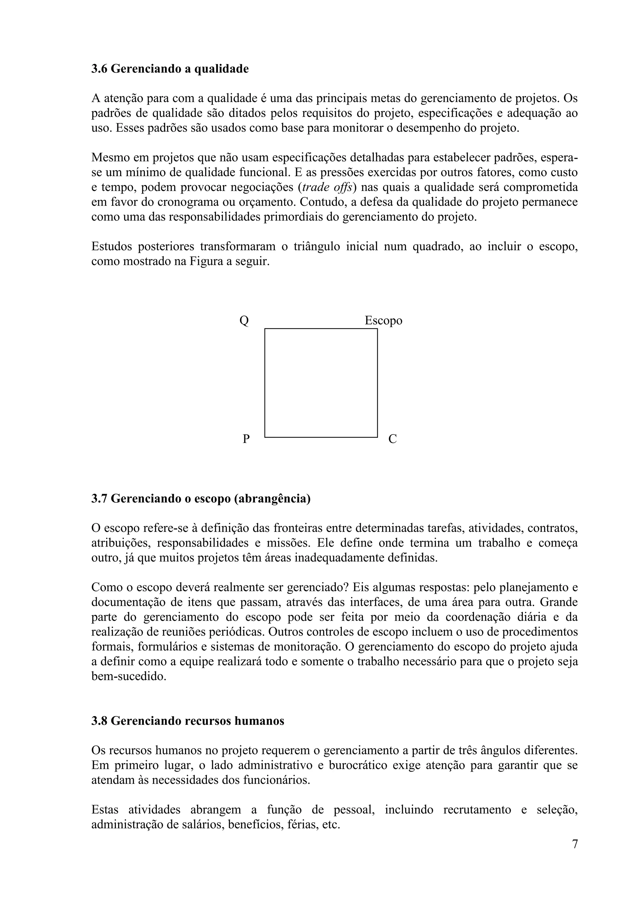 7
3.6 Gerenciando a qualidade
A atenção para com a qualidade é uma das principais metas do gerenciamento de projetos. Os
padrões de qualidade são ditados pelos requisitos do projeto, especificações e adequação ao
uso. Esses padrões são usados como base para monitorar o desempenho do projeto.
Mesmo em projetos que não usam especificações detalhadas para estabelecer padrões, espera-
se um mínimo de qualidade funcional. E as pressões exercidas por outros fatores, como custo
e tempo, podem provocar negociações (trade offs) nas quais a qualidade será comprometida
em favor do cronograma ou orçamento. Contudo, a defesa da qualidade do projeto permanece
como uma das responsabilidades primordiais do gerenciamento do projeto.
Estudos posteriores transformaram o triângulo inicial num quadrado, ao incluir o escopo,
como mostrado na Figura a seguir.
Q Escopo
P C
3.7 Gerenciando o escopo (abrangência)
O escopo refere-se à definição das fronteiras entre determinadas tarefas, atividades, contratos,
atribuições, responsabilidades e missões. Ele define onde termina um trabalho e começa
outro, já que muitos projetos têm áreas inadequadamente definidas.
Como o escopo deverá realmente ser gerenciado? Eis algumas respostas: pelo planejamento e
documentação de itens que passam, através das interfaces, de uma área para outra. Grande
parte do gerenciamento do escopo pode ser feita por meio da coordenação diária e da
realização de reuniões periódicas. Outros controles de escopo incluem o uso de procedimentos
formais, formulários e sistemas de monitoração. O gerenciamento do escopo do projeto ajuda
a definir como a equipe realizará todo e somente o trabalho necessário para que o projeto seja
bem-sucedido.
3.8 Gerenciando recursos humanos
Os recursos humanos no projeto requerem o gerenciamento a partir de três ângulos diferentes.
Em primeiro lugar, o lado administrativo e burocrático exige atenção para garantir que se
atendam às necessidades dos funcionários.
Estas atividades abrangem a função de pessoal, incluindo recrutamento e seleção,
administração de salários, benefícios, férias, etc.
 