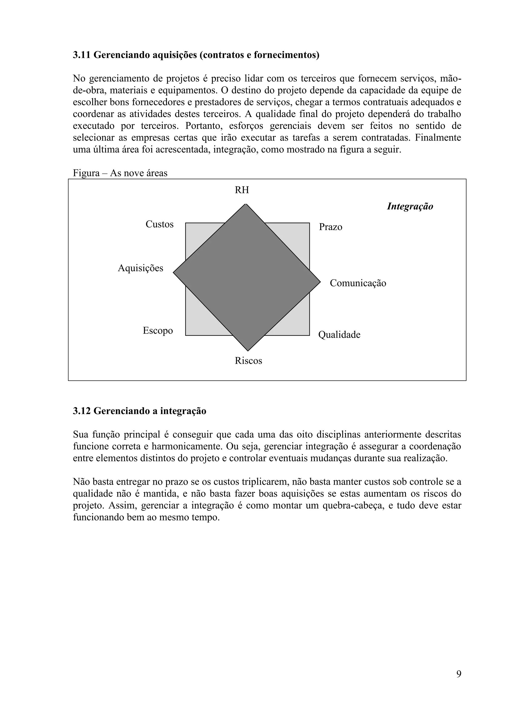 9
3.11 Gerenciando aquisições (contratos e fornecimentos)
No gerenciamento de projetos é preciso lidar com os terceiros que fornecem serviços, mão-
de-obra, materiais e equipamentos. O destino do projeto depende da capacidade da equipe de
escolher bons fornecedores e prestadores de serviços, chegar a termos contratuais adequados e
coordenar as atividades destes terceiros. A qualidade final do projeto dependerá do trabalho
executado por terceiros. Portanto, esforços gerenciais devem ser feitos no sentido de
selecionar as empresas certas que irão executar as tarefas a serem contratadas. Finalmente
uma última área foi acrescentada, integração, como mostrado na figura a seguir.
Figura – As nove áreas
3.12 Gerenciando a integração
Sua função principal é conseguir que cada uma das oito disciplinas anteriormente descritas
funcione correta e harmonicamente. Ou seja, gerenciar integração é assegurar a coordenação
entre elementos distintos do projeto e controlar eventuais mudanças durante sua realização.
Não basta entregar no prazo se os custos triplicarem, não basta manter custos sob controle se a
qualidade não é mantida, e não basta fazer boas aquisições se estas aumentam os riscos do
projeto. Assim, gerenciar a integração é como montar um quebra-cabeça, e tudo deve estar
funcionando bem ao mesmo tempo.
Prazo
Comunicação
Qualidade
Riscos
RH
Custos
Aquisições
Escopo
Integração
 