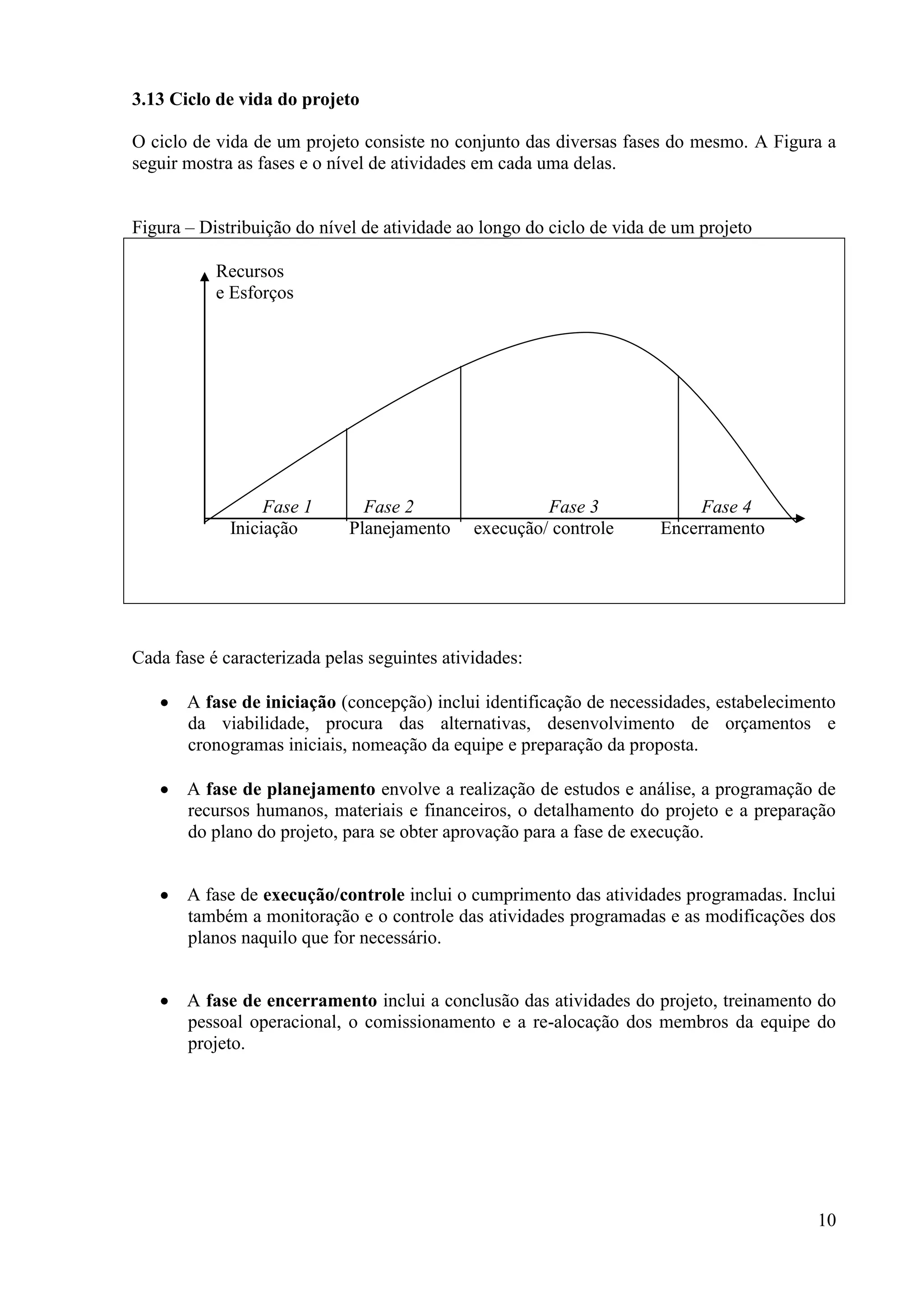 10
3.13 Ciclo de vida do projeto
O ciclo de vida de um projeto consiste no conjunto das diversas fases do mesmo. A Figura a
seguir mostra as fases e o nível de atividades em cada uma delas.
Figura – Distribuição do nível de atividade ao longo do ciclo de vida de um projeto
Recursos
e Esforços
Fase 1 Fase 2 Fase 3 Fase 4
Iniciação Planejamento execução/ controle Encerramento
Cada fase é caracterizada pelas seguintes atividades:
A fase de iniciação (concepção) inclui identificação de necessidades, estabelecimento
da viabilidade, procura das alternativas, desenvolvimento de orçamentos e
cronogramas iniciais, nomeação da equipe e preparação da proposta.
A fase de planejamento envolve a realização de estudos e análise, a programação de
recursos humanos, materiais e financeiros, o detalhamento do projeto e a preparação
do plano do projeto, para se obter aprovação para a fase de execução.
A fase de execução/controle inclui o cumprimento das atividades programadas. Inclui
também a monitoração e o controle das atividades programadas e as modificações dos
planos naquilo que for necessário.
A fase de encerramento inclui a conclusão das atividades do projeto, treinamento do
pessoal operacional, o comissionamento e a re-alocação dos membros da equipe do
projeto.
 