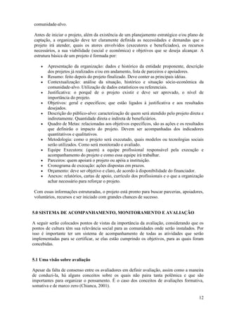 12
comunidade-alvo.
Antes de iniciar o projeto, além da existência de um planejamento estratégico e/ou plano de
captação, a organização deve ter claramente definida as necessidades e demandas que o
projeto irá atender, quais os atores envolvidos (executores e beneficiados), os recursos
necessários, a sua viabilidade (social e econômica) e objetivos que se deseja alcançar. A
estrutura básica de um projeto é formada por:
Apresentação da organização: dados e histórico da entidade proponente, descrição
dos projetos já realizados e/ou em andamento, lista de parceiros e apoiadores.
Resumo: feito depois do projeto finalizado. Deve conter as principais idéias.
Contextualização: análise da situação, histórico e situação sócio-econômica da
comunidade-alvo. Utilização de dados estatísticos ou referenciais.
Justificativa: o porquê de o projeto existir e deve ser aprovado, o nível de
importância do projeto.
Objetivos: geral e específicos; que estão ligados à justificativa e aos resultados
desejados.
Descrição do público-alvo: caracterização de quem será atendido pelo projeto direta e
indiretamente. Quantidade direta e indireta de beneficiários.
Quadro de Metas: relacionadas aos objetivos específicos, são as ações e os resultados
que definirão o impacto do projeto. Devem ser acompanhadas dos indicadores
quantitativos e qualitativos.
Metodologia: como o projeto será executado, quais modelos ou tecnologias sociais
serão utilizados. Como será monitorado e avaliado.
Equipe Executora: (quem) a equipe profissional responsável pela execução e
acompanhamento do projeto e como essa equipe irá trabalhar.
Parceiros: quem apoiará o projeto ou apóia a instituição.
Cronograma de execução: ações dispostas em prazos.
Orçamento: deve ser objetivo e claro, de acordo à disponibilidade do financiador.
Anexos: relatórios, cartas de apoio, currículo dos profissionais e o que a organização
achar necessário para reforçar o projeto.
Com essas informações estruturadas, o projeto está pronto para buscar parcerias, apoiadores,
voluntários, recursos e ser iniciado com grandes chances de sucesso.
5.0 SISTEMA DE ACOMPANHAMENTO, MONITORAMENTO E AVALIAÇÃO
A seguir serão colocados pontos de vistas da importância da avaliação, considerando que os
pontos de cultura têm sua relevância social para as comunidades onde serão instalados. Por
isso é importante ter um sistema de acompanhamento de todas as atividades que serão
implementadas para se certificar, se elas estão cumprindo os objetivos, para as quais foram
concebidas.
5.1 Uma visão sobre avaliação
Apesar da falta de consenso entre os avaliadores em definir avaliação, assim como a maneira
de conduzi-la, há alguns conceitos sobre os quais não paira tanta polêmica e que são
importantes para organizar o pensamento. É o caso dos conceitos de avaliações formativa,
somativa e de marco zero (Chianca, 2001).
 