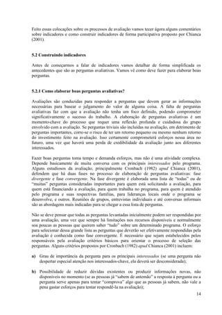 14
Feito essas colocações sobre os processos de avaliação vamos tecer ágora alguns comentários
sobre indicadores e como construir indicadores de forma participativa proposto por Chianca
(2001).
5.2 Construindo indicadores
Antes de começarmos a falar de indicadores vamos detalhar de forma simplificada os
antecedentes que são as perguntas avaliativas. Vamos vê como deve fazer para elaborar boas
perguntas.
5.2.1 Como elaborar boas perguntas avaliativas?
Avaliações são conduzidas para responder a perguntas que devem gerar as informações
necessárias para basear o julgamento do valor de alguma coisa. A falta de perguntas
avaliativas faz com que a avaliação não tenha um foco definido, podendo comprometer
significativamente o sucesso do trabalho. A elaboração de perguntas avaliativas é um
momento-chave do processo que requer uma reflexão profunda e cuidadosa do grupo
envolvido com a avaliação. Se perguntas triviais são incluídas na avaliação, em detrimento de
perguntas importantes, corre-se o risco de ter um retorno pequeno ou mesmo nenhum retorno
do investimento feito na avaliação. Isso certamente comprometerá esforços nessa área no
futuro, uma vez que haverá uma perda de credibilidade da avaliação junto aos diferentes
interessados.
Fazer boas perguntas toma tempo e demanda esforços, mas não é uma atividade complexa.
Depende basicamente de muita conversa com os principais interessados pelo programa.
Alguns estudiosos da avaliação, principalmente Cronbach (1982) apud Chianca (2001),
defendem que há duas fases no processo de elaboração de perguntas avaliativas: fase
divergente e fase convergente. Na fase divergente é elaborada uma lista de “todas” ou de
“muitas” perguntas consideradas importantes para quem está solicitando a avaliação, para
quem está financiando a avaliação, para quem trabalha no programa, para quem é atendido
pelo programa e suas respectivas famílias, para lideranças locais onde o programa se
desenvolve, e outros. Reuniões de grupos, entrevistas individuais e até conversas informais
são as abordagens mais indicadas para se chegar a essa lista de perguntas.
Não se deve pensar que todas as perguntas levantadas inicialmente podem ser respondidas por
uma avaliação, uma vez que sempre há limitações nos recursos disponíveis e normalmente
soa poucas as pessoas que querem saber “tudo” sobre um determinado programa. O esforço
para selecionar dessa grande lista as perguntas que deverão ser efetivamente respondidas pela
avaliação é conhecida como fase convergente. É necessário que sejam estabelecidos pelos
responsáveis pela avaliação critérios básicos para orientar o processo de seleção das
perguntas. Alguns critérios propostos por Cronbach (1982) apud Chianca (2001) incluem:
a) Grau de importância da pergunta para os principais interessados (se uma pergunta não
despertar especial atenção nos interessados-chave, ela deverá ser desconsiderada);
b) Possibilidade de reduzir dúvidas existentes ou produzir informações novas, não
disponíveis no momento (se as pessoas já “sabem de antemão” a resposta à pergunta ou a
pergunta serve apenas para tentar “comprova” algo que as pessoas já sabem, não vale a
pena gastar esforços para tentar respondê-la na avaliação);
 