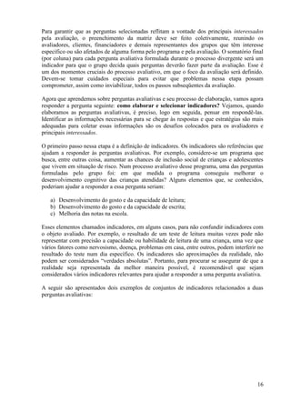 16
Para garantir que as perguntas selecionadas reflitam a vontade dos principais interessados
pela avaliação, o preenchimento da matriz deve ser feito coletivamente, reunindo os
avaliadores, clientes, financiadores e demais representantes dos grupos que têm interesse
específico ou são afetados de alguma forma pelo programa e pela avaliação. O somatório final
(por coluna) para cada pergunta avaliativa formulada durante o processo divergente será um
indicador para que o grupo decida quais perguntas deverão fazer parte da avaliação. Esse é
um dos momentos cruciais do processo avaliativo, em que o foco da avaliação será definido.
Devem-se tomar cuidados especiais para evitar que problemas nessa etapa possam
comprometer, assim como inviabilizar, todos os passos subseqüentes da avaliação.
Agora que aprendemos sobre perguntas avaliativas e seu processo de elaboração, vamos agora
responder a pergunta seguinte: como elaborar e selecionar indicadores? Vejamos, quando
elaboramos as perguntas avaliativas, é preciso, logo em seguida, pensar em respondê-las.
Identificar as informações necessárias para se chegar às respostas e que estratégias são mais
adequadas para coletar essas informações são os desafios colocados para os avaliadores e
principais interessados.
O primeiro passo nessa etapa é a definição de indicadores. Os indicadores são referências que
ajudam a responder às perguntas avaliativas. Por exemplo, considere-se um programa que
busca, entre outras coisa, aumentar as chances de inclusão social de crianças e adolescentes
que vivem em situação de risco. Num processo avaliativo desse programa, uma das perguntas
formuladas pelo grupo foi: em que medida o programa conseguiu melhorar o
desenvolvimento cognitivo das crianças atendidas? Alguns elementos que, se conhecidos,
poderiam ajudar a responder a essa pergunta seriam:
a) Desenvolvimento do gosto e da capacidade de leitura;
b) Desenvolvimento do gosto e da capacidade de escrita;
c) Melhoria das notas na escola.
Esses elementos chamados indicadores, em alguns casos, para não confundir indicadores com
o objeto avaliado. Por exemplo, o resultado de um teste de leitura muitas vezes pode não
representar com precisão a capacidade ou habilidade de leitura de uma criança, uma vez que
vários fatores como nervosismo, doença, problemas em casa, entre outros, podem interferir no
resultado do teste num dia específico. Os indicadores são aproximações da realidade, não
podem ser considerados “verdades absolutas”. Portanto, para procurar se assegurar de que a
realidade seja representada da melhor maneira possível, é recomendável que sejam
considerados vários indicadores relevantes para ajudar a responder a uma pergunta avaliativa.
A seguir são apresentados dois exemplos de conjuntos de indicadores relacionados a duas
perguntas avaliativas:
 