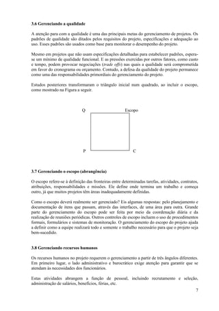 7
3.6 Gerenciando a qualidade
A atenção para com a qualidade é uma das principais metas do gerenciamento de projetos. Os
padrões de qualidade são ditados pelos requisitos do projeto, especificações e adequação ao
uso. Esses padrões são usados como base para monitorar o desempenho do projeto.
Mesmo em projetos que não usam especificações detalhadas para estabelecer padrões, espera-
se um mínimo de qualidade funcional. E as pressões exercidas por outros fatores, como custo
e tempo, podem provocar negociações (trade offs) nas quais a qualidade será comprometida
em favor do cronograma ou orçamento. Contudo, a defesa da qualidade do projeto permanece
como uma das responsabilidades primordiais do gerenciamento do projeto.
Estudos posteriores transformaram o triângulo inicial num quadrado, ao incluir o escopo,
como mostrado na Figura a seguir.
Q Escopo
P C
3.7 Gerenciando o escopo (abrangência)
O escopo refere-se à definição das fronteiras entre determinadas tarefas, atividades, contratos,
atribuições, responsabilidades e missões. Ele define onde termina um trabalho e começa
outro, já que muitos projetos têm áreas inadequadamente definidas.
Como o escopo deverá realmente ser gerenciado? Eis algumas respostas: pelo planejamento e
documentação de itens que passam, através das interfaces, de uma área para outra. Grande
parte do gerenciamento do escopo pode ser feita por meio da coordenação diária e da
realização de reuniões periódicas. Outros controles de escopo incluem o uso de procedimentos
formais, formulários e sistemas de monitoração. O gerenciamento do escopo do projeto ajuda
a definir como a equipe realizará todo e somente o trabalho necessário para que o projeto seja
bem-sucedido.
3.8 Gerenciando recursos humanos
Os recursos humanos no projeto requerem o gerenciamento a partir de três ângulos diferentes.
Em primeiro lugar, o lado administrativo e burocrático exige atenção para garantir que se
atendam às necessidades dos funcionários.
Estas atividades abrangem a função de pessoal, incluindo recrutamento e seleção,
administração de salários, benefícios, férias, etc.
 