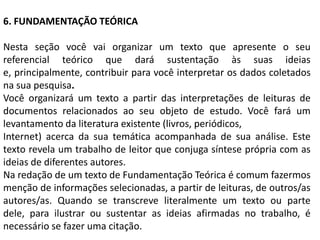6. FUNDAMENTAÇÃO TEÓRICA

Nesta seção você vai organizar um texto que apresente o seu
referencial teórico que dará sustentação às suas ideias
e, principalmente, contribuir para você interpretar os dados coletados
na sua pesquisa.
Você organizará um texto a partir das interpretações de leituras de
documentos relacionados ao seu objeto de estudo. Você fará um
levantamento da literatura existente (livros, periódicos,
Internet) acerca da sua temática acompanhada de sua análise. Este
texto revela um trabalho de leitor que conjuga síntese própria com as
ideias de diferentes autores.
Na redação de um texto de Fundamentação Teórica é comum fazermos
menção de informações selecionadas, a partir de leituras, de outros/as
autores/as. Quando se transcreve literalmente um texto ou parte
dele, para ilustrar ou sustentar as ideias afirmadas no trabalho, é
necessário se fazer uma citação.
 