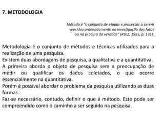 7. METODOLOGIA

                            Método é “o conjunto de etapas e processos a serem
                             vencidos ordenadamente na investigação dos fatos
                                ou na procura da verdade” (RUIZ, 1985, p. 131).


Metodologia é o conjunto de métodos e técnicas utilizados para a
realização de uma pesquisa.
Existem duas abordagens de pesquisa, a qualitativa e a quantitativa.
A primeira aborda o objeto de pesquisa sem a preocupação de
medir ou qualificar os dados coletados, o que ocorre
essencialmente na quantitativa.
Porém é possível abordar o problema da pesquisa utilizando as duas
formas.
Faz-se necessário, contudo, definir o que é método. Este pode ser
compreendido como o caminho a ser seguido na pesquisa.
 