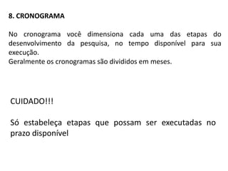 8. CRONOGRAMA

No cronograma você dimensiona cada uma das etapas do
desenvolvimento da pesquisa, no tempo disponível para sua
execução.
Geralmente os cronogramas são divididos em meses.




CUIDADO!!!

Só estabeleça etapas que possam ser executadas no
prazo disponível
 