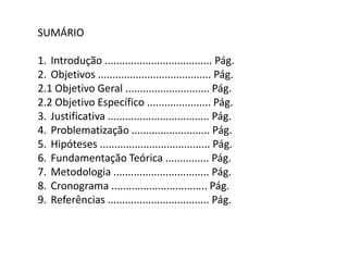 SUMÁRIO

1. Introdução ..................................... Pág.
2. Objetivos ....................................... Pág.
2.1 Objetivo Geral ............................. Pág.
2.2 Objetivo Específico ...................... Pág.
3. Justificativa ................................... Pág.
4. Problematização ........................... Pág.
5. Hipóteses ...................................... Pág.
6. Fundamentação Teórica ............... Pág.
7. Metodologia ................................. Pág.
8. Cronograma ................................. Pág.
9. Referências ................................... Pág.
 