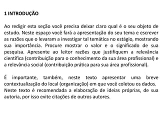 1 INTRODUÇÃO

Ao redigir esta seção você precisa deixar claro qual é o seu objeto de
estudo. Neste espaço você fará a apresentação do seu tema e escrever
as razões que o levaram a investigar tal temática no estágio, mostrando
sua importância. Procure mostrar o valor e o significado de sua
pesquisa. Apresente ao leitor razões que justifiquem a relevância
científica (contribuição para o conhecimento da sua área profissional) e
a relevância social (contribuição prática para sua área profissional).

É importante, também, neste texto apresentar uma breve
contextualização do local (organização) em que você coletou os dados.
Neste texto é recomendada a elaboração de ideias próprias, de sua
autoria, por isso evite citações de outros autores.
 