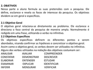 2. OBJETIVOS
Nessa parte o aluno formula as suas pretensões com a pesquisa. Ele
define, esclarece e revela os focos de interesse da pesquisa. Os objetivos
dividem-se em geral e específicos.

2.1 Objetivo Geral
O objetivo geral relaciona-se diretamente ao problema. Ele esclarece e
direciona o foco central da pesquisa de maneira ampla. Normalmente é
redigido em uma frase, utilizando o verbo no infinitivo.
2.2 Objetivos Específicos
Os objetivos específicos definem os diferentes pontos a serem
abordados, visando confirmar as hipóteses e concretizar o objetivo geral.
Assim como o objetivo geral, os verbos devem ser utilizados no infinitivo.
Alguns dos verbos utilizados na redação dos objetivos costumam ser:
ANALISAR          AVALIAR            COMPREENDER
CONSTATAR         DEMONSTRAR         DESCREVER
ELABORAR           ENTENDER          ESTUDAR
EXAMINAR           EXPLICAR          IDENTIFICAR
INFERIR            MENSURAR          VERIFICAR
 