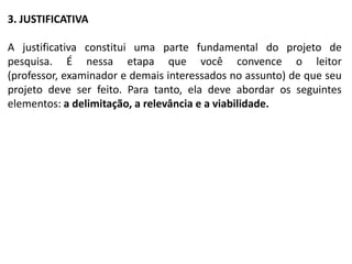 3. JUSTIFICATIVA

A justificativa constitui uma parte fundamental do projeto de
pesquisa. É nessa etapa que você convence o leitor
(professor, examinador e demais interessados no assunto) de que seu
projeto deve ser feito. Para tanto, ela deve abordar os seguintes
elementos: a delimitação, a relevância e a viabilidade.
 