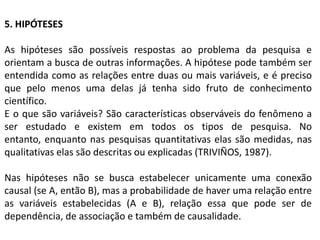 5. HIPÓTESES

As hipóteses são possíveis respostas ao problema da pesquisa e
orientam a busca de outras informações. A hipótese pode também ser
entendida como as relações entre duas ou mais variáveis, e é preciso
que pelo menos uma delas já tenha sido fruto de conhecimento
científico.
E o que são variáveis? São características observáveis do fenômeno a
ser estudado e existem em todos os tipos de pesquisa. No
entanto, enquanto nas pesquisas quantitativas elas são medidas, nas
qualitativas elas são descritas ou explicadas (TRIVIÑOS, 1987).

Nas hipóteses não se busca estabelecer unicamente uma conexão
causal (se A, então B), mas a probabilidade de haver uma relação entre
as variáveis estabelecidas (A e B), relação essa que pode ser de
dependência, de associação e também de causalidade.
 