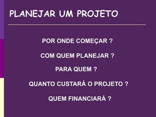 PLANEJAR UM PROJETO
POR ONDE COMEÇAR ?
COM QUEM PLANEJAR ?
PARA QUEM ?
QUANTO CUSTARÁ O PROJETO ?
QUEM FINANCIARÁ ?
 