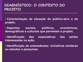 DIAGNÓSTICO: O CONTEXTO DO
PROJETO
• Caracterização da situação do público-alvo e do
projeto.
• Aspectos sociais, políticos, econômicos,
demográficos e culturais que permeiam o projeto.
• Identificação das expectativas das partes
interessadas na ação.
• Identificação de antecedentes: iniciativas similares
ou estudos e pesquisas.
 