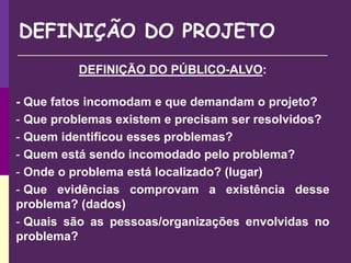 DEFINIÇÃO DO PROJETO
DEFINIÇÃO DO PÚBLICO-ALVO:
- Que fatos incomodam e que demandam o projeto?
- Que problemas existem e precisam ser resolvidos?
- Quem identificou esses problemas?
- Quem está sendo incomodado pelo problema?
- Onde o problema está localizado? (lugar)
- Que evidências comprovam a existência desse
problema? (dados)
- Quais são as pessoas/organizações envolvidas no
problema?
 